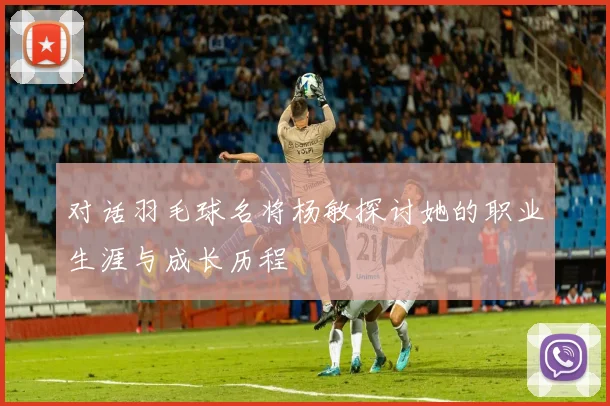 对话羽毛球名将杨敏探讨她的职业生涯与成长历程