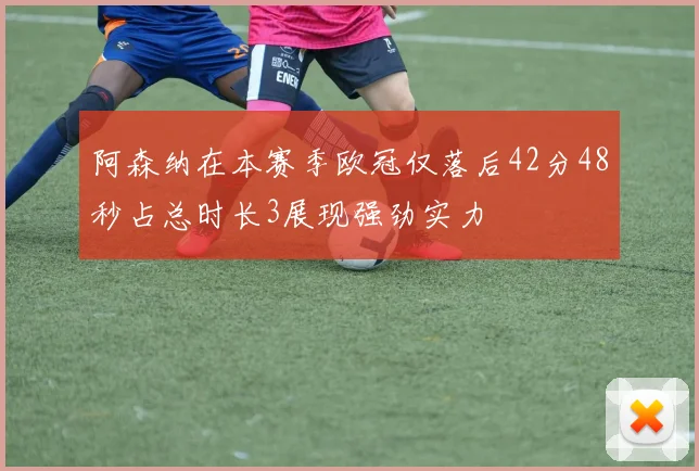 阿森纳在本赛季欧冠仅落后42分48秒占总时长3展现强劲实力