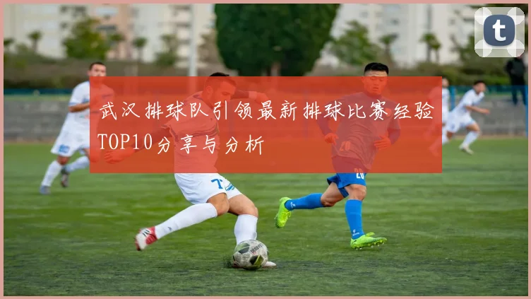 武汉排球队引领最新排球比赛经验TOP10分享与分析